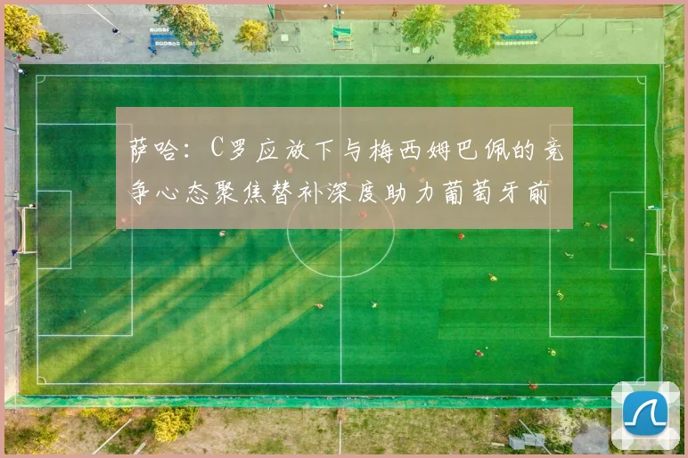 萨哈：C罗应放下与梅西姆巴佩的竞争心态聚焦替补深度助力葡萄牙前行