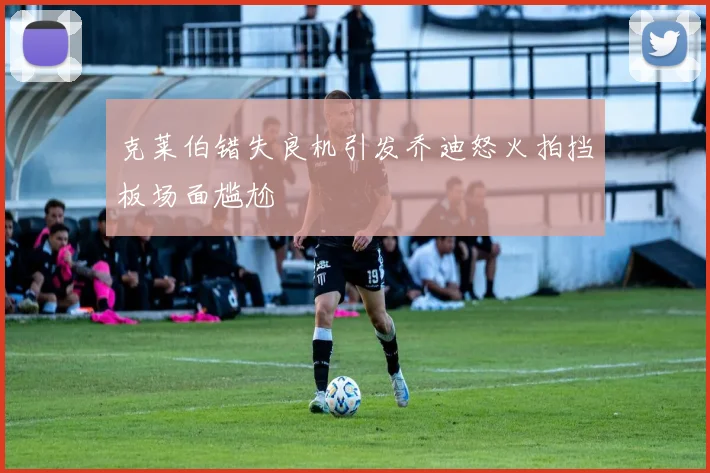 克莱伯错失良机引发乔迪怒火拍挡板场面尴尬