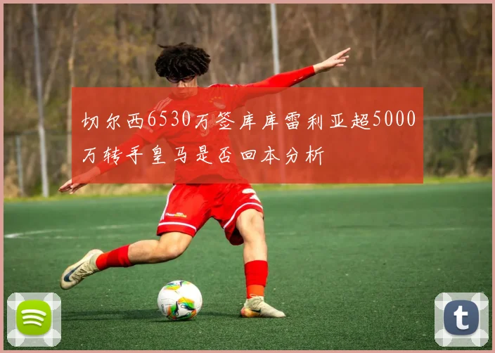 切尔西6530万签库库雷利亚超5000万转手皇马是否回本分析