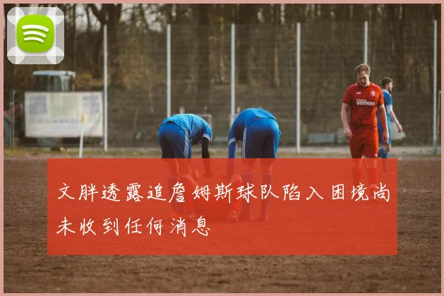 文胖透露追詹姆斯球队陷入困境尚未收到任何消息