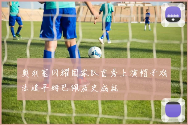 奥利塞闪耀国家队首秀上演帽子戏法追平姆巴佩历史成就