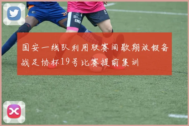 国安一线队利用联赛间歇期放假备战足协杯19号比赛提前集训