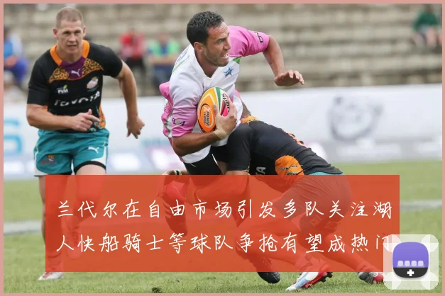 兰代尔在自由市场引发多队关注湖人快船骑士等球队争抢有望成热门球员