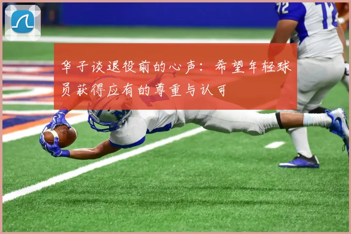 华子谈退役前的心声：希望年轻球员获得应有的尊重与认可