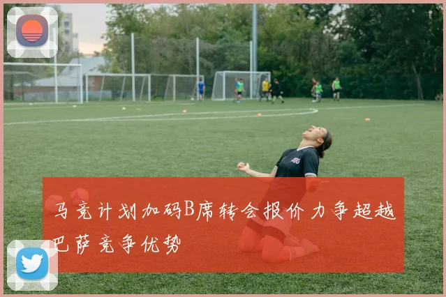 马竞计划加码B席转会报价力争超越巴萨竞争优势