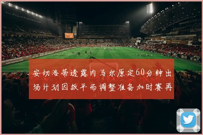 安切洛蒂透露内马尔原定60分钟出场计划因扳平而调整准备加时赛再换上他