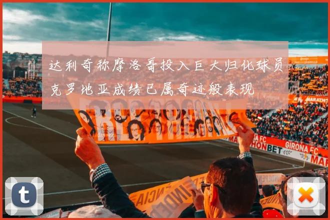 达利奇称摩洛哥投入巨大归化球员克罗地亚成绩已属奇迹般表现